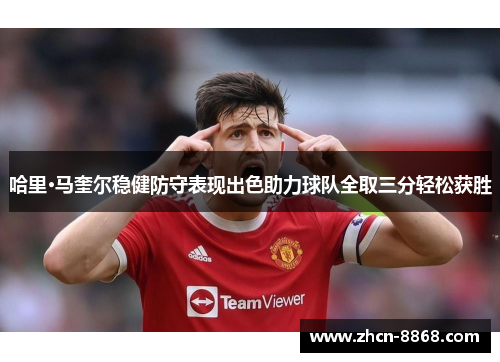 哈里·马奎尔稳健防守表现出色助力球队全取三分轻松获胜