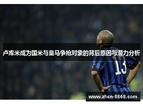 卢库米成为国米与皇马争抢对象的背后原因与潜力分析
