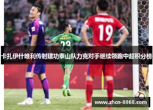 卡扎伊什维利传射建功泰山队力克对手继续领跑中超积分榜
