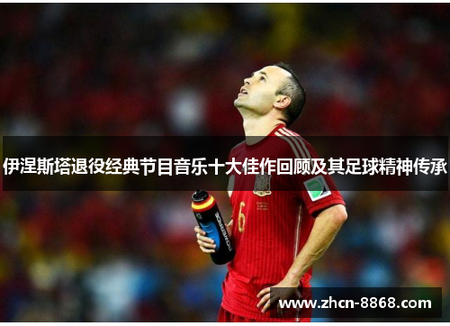 伊涅斯塔退役经典节目音乐十大佳作回顾及其足球精神传承