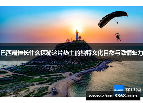 巴西最擅长什么探秘这片热土的独特文化自然与激情魅力