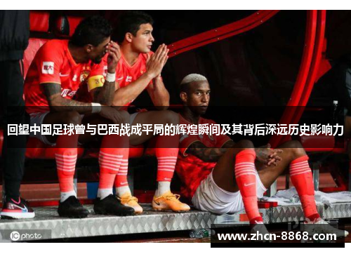 回望中国足球曾与巴西战成平局的辉煌瞬间及其背后深远历史影响力